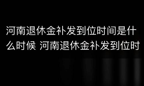 河南退休金补发到位时间是什么时候 河南退休金补发到位时间是什么时候开始算