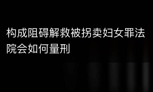 构成阻碍解救被拐卖妇女罪法院会如何量刑
