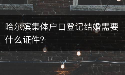 哈尔滨集体户口登记结婚需要什么证件？