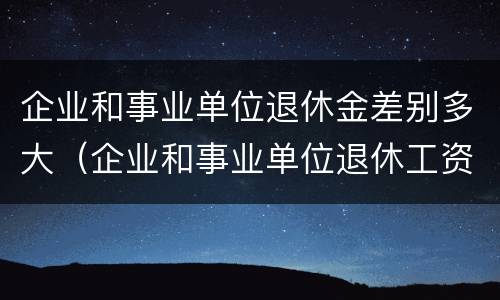 企业和事业单位退休金差别多大（企业和事业单位退休工资一样吗）