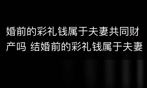 婚前的彩礼钱属于夫妻共同财产吗 结婚前的彩礼钱属于夫妻共同财产吗