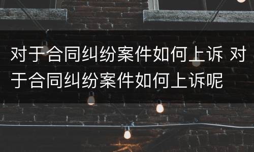 对于合同纠纷案件如何上诉 对于合同纠纷案件如何上诉呢