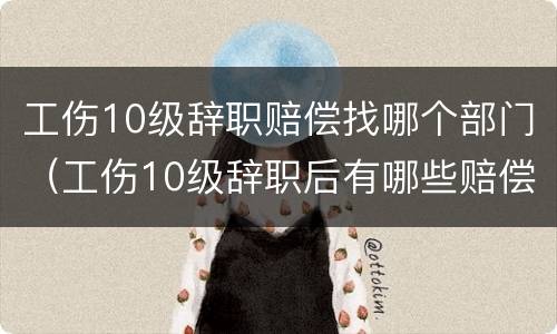 工伤10级辞职赔偿找哪个部门（工伤10级辞职后有哪些赔偿）