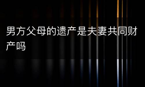 男方父母的遗产是夫妻共同财产吗