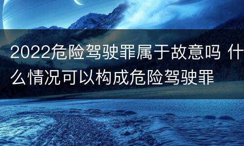 2022危险驾驶罪属于故意吗 什么情况可以构成危险驾驶罪