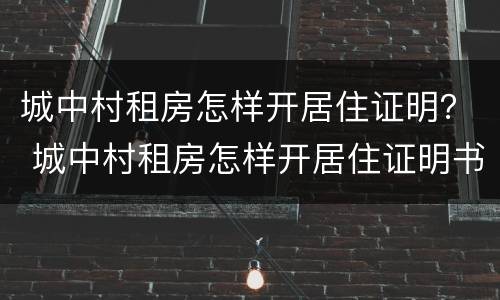 城中村租房怎样开居住证明？ 城中村租房怎样开居住证明书