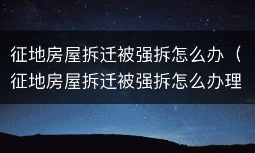 征地房屋拆迁被强拆怎么办（征地房屋拆迁被强拆怎么办理）
