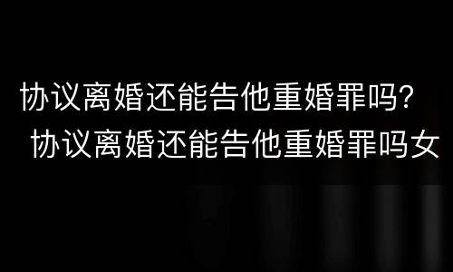 协议离婚还能告他重婚罪吗？ 协议离婚还能告他重婚罪吗女方