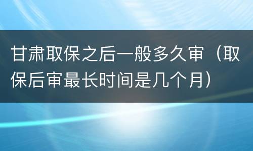 甘肃取保之后一般多久审（取保后审最长时间是几个月）