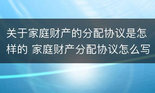 关于家庭财产的分配协议是怎样的 家庭财产分配协议怎么写