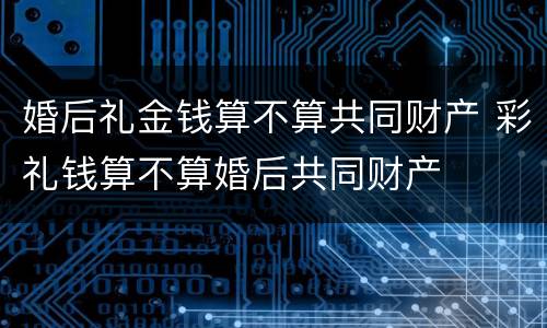 婚后礼金钱算不算共同财产 彩礼钱算不算婚后共同财产