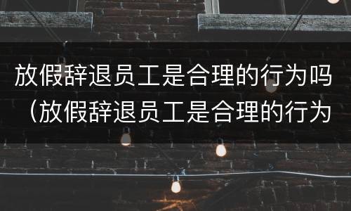 放假辞退员工是合理的行为吗（放假辞退员工是合理的行为吗知乎）