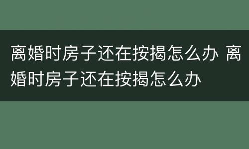 离婚时房子还在按揭怎么办 离婚时房子还在按揭怎么办