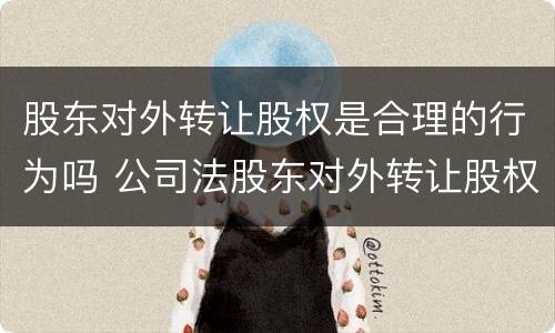 股东对外转让股权是合理的行为吗 公司法股东对外转让股权