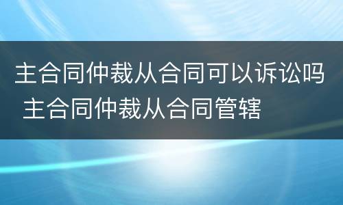 主合同仲裁从合同可以诉讼吗 主合同仲裁从合同管辖