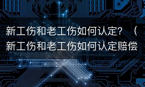 新工伤和老工伤如何认定？（新工伤和老工伤如何认定赔偿）