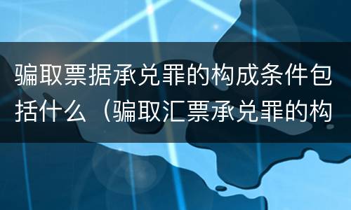 骗取票据承兑罪的构成条件包括什么（骗取汇票承兑罪的构成）
