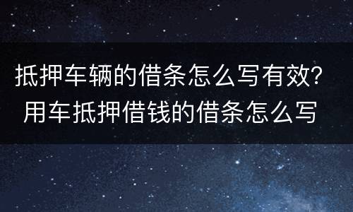 抵押车辆的借条怎么写有效？ 用车抵押借钱的借条怎么写