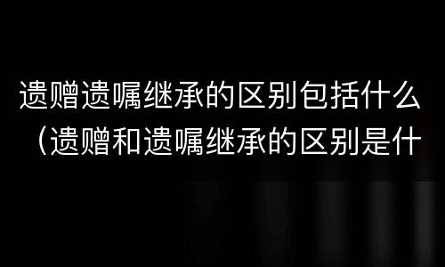 遗赠遗嘱继承的区别包括什么（遗赠和遗嘱继承的区别是什么）