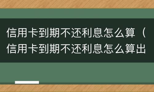 信用卡到期不还利息怎么算（信用卡到期不还利息怎么算出来的）