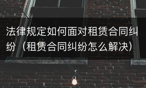 法律规定如何面对租赁合同纠纷（租赁合同纠纷怎么解决）
