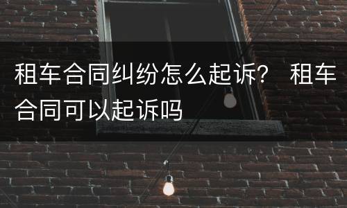 租车合同纠纷怎么起诉？ 租车合同可以起诉吗