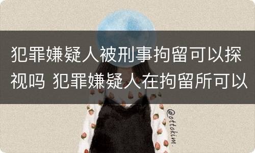 犯罪嫌疑人被刑事拘留可以探视吗 犯罪嫌疑人在拘留所可以去探视吗