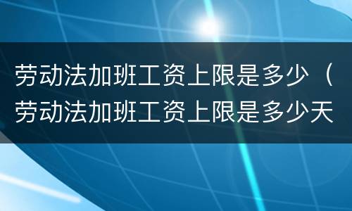 劳动法加班工资上限是多少（劳动法加班工资上限是多少天）