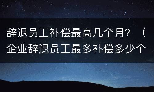 辞退员工补偿最高几个月？（企业辞退员工最多补偿多少个月）
