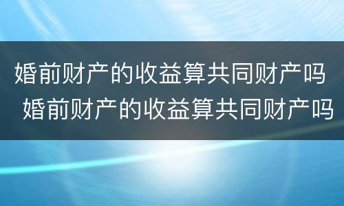 婚前财产的收益算共同财产吗 婚前财产的收益算共同财产吗知乎