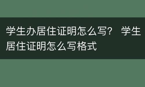 学生办居住证明怎么写？ 学生居住证明怎么写格式