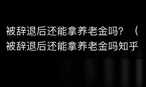 被辞退后还能拿养老金吗？（被辞退后还能拿养老金吗知乎）