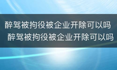 醉驾被拘役被企业开除可以吗 醉驾被拘役被企业开除可以吗