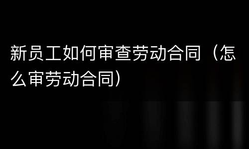 新员工如何审查劳动合同（怎么审劳动合同）