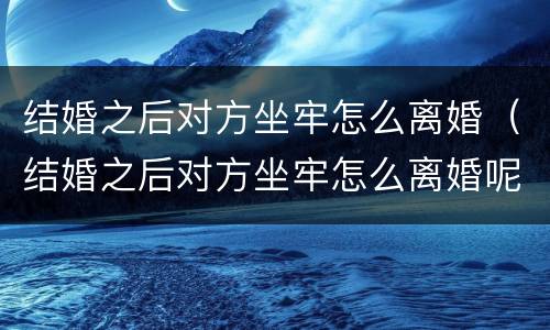 结婚之后对方坐牢怎么离婚（结婚之后对方坐牢怎么离婚呢）
