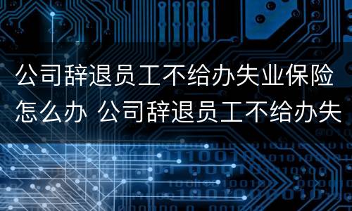 公司辞退员工不给办失业保险怎么办 公司辞退员工不给办失业金怎么办