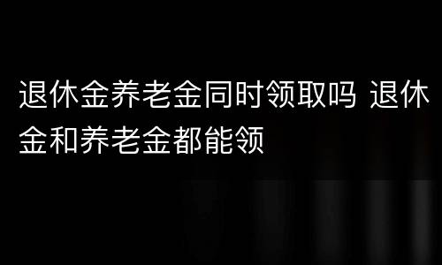 退休金养老金同时领取吗 退休金和养老金都能领