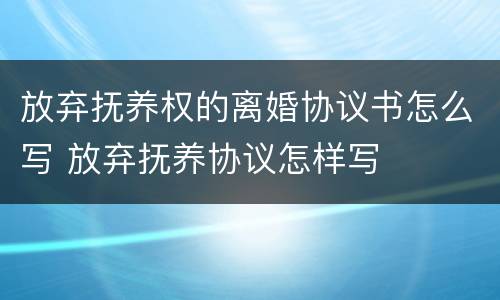 放弃抚养权的离婚协议书怎么写 放弃抚养协议怎样写