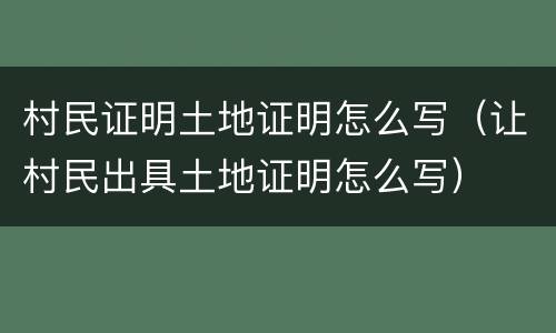 村民证明土地证明怎么写（让村民出具土地证明怎么写）