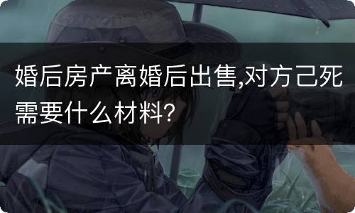 婚后房产离婚后出售,对方己死需要什么材料？