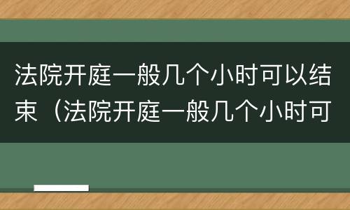 法院开庭一般几个小时可以结束（法院开庭一般几个小时可以结束车祸）