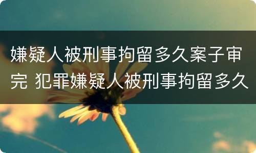 嫌疑人被刑事拘留多久案子审完 犯罪嫌疑人被刑事拘留多久能结案