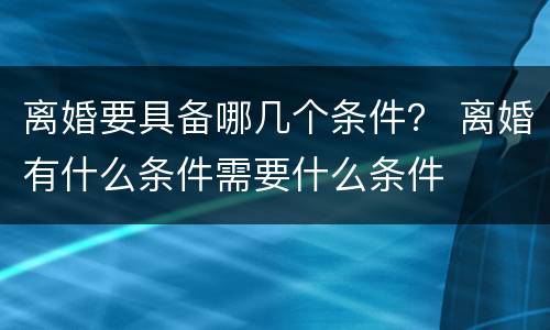离婚要具备哪几个条件？ 离婚有什么条件需要什么条件