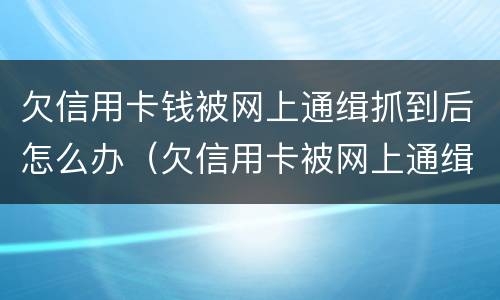 欠信用卡钱被网上通缉抓到后怎么办（欠信用卡被网上通缉了怎么办）