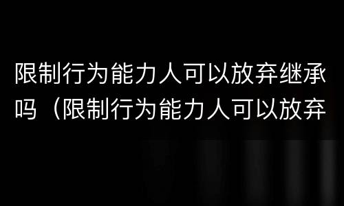 限制行为能力人可以放弃继承吗（限制行为能力人可以放弃继承权吗）