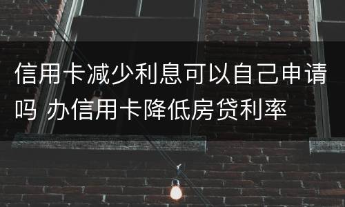 信用卡减少利息可以自己申请吗 办信用卡降低房贷利率