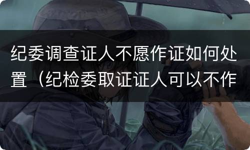纪委调查证人不愿作证如何处置（纪检委取证证人可以不作证吗）
