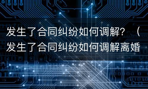 发生了合同纠纷如何调解？（发生了合同纠纷如何调解离婚）