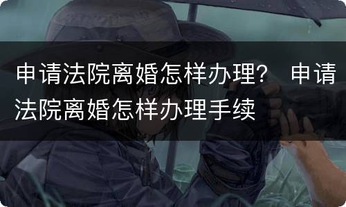 申请法院离婚怎样办理？ 申请法院离婚怎样办理手续