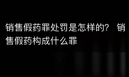 销售假药罪处罚是怎样的？ 销售假药构成什么罪